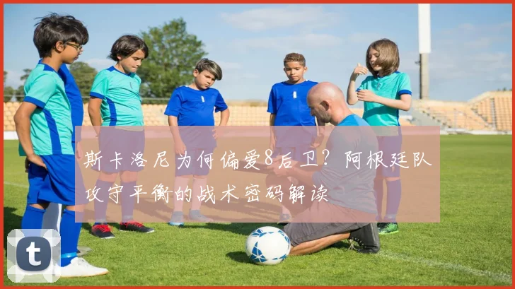斯卡洛尼为何偏爱8后卫?阿根廷队攻守平衡的战术密码解读
