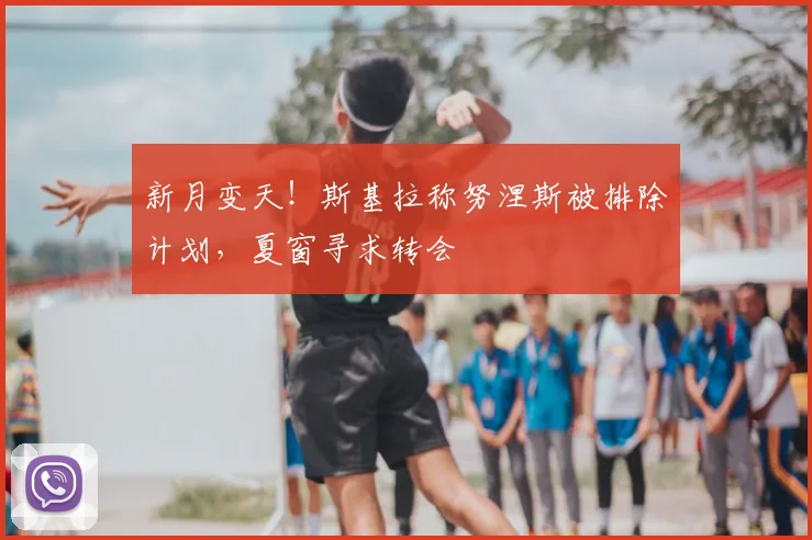 新月变天！斯基拉称努涅斯被排除计划，夏窗寻求转会