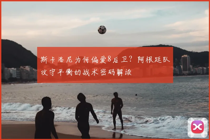 斯卡洛尼为何偏爱8后卫？阿根廷队攻守平衡的战术密码解读
