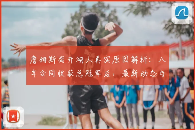 詹姆斯离开湖人真实原因解析：八年合同收获总冠军后，最新动态与球队影响分析