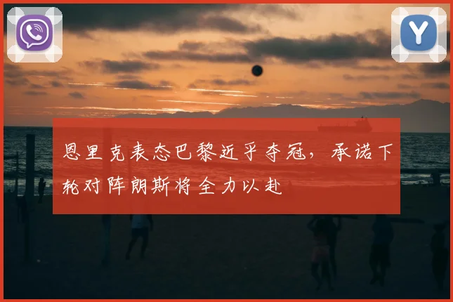 恩里克表态巴黎近乎夺冠，承诺下轮对阵朗斯将全力以赴
