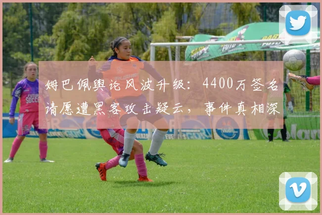 姆巴佩舆论风波升级：4400万签名请愿遭黑客攻击疑云，事件真相深度追踪