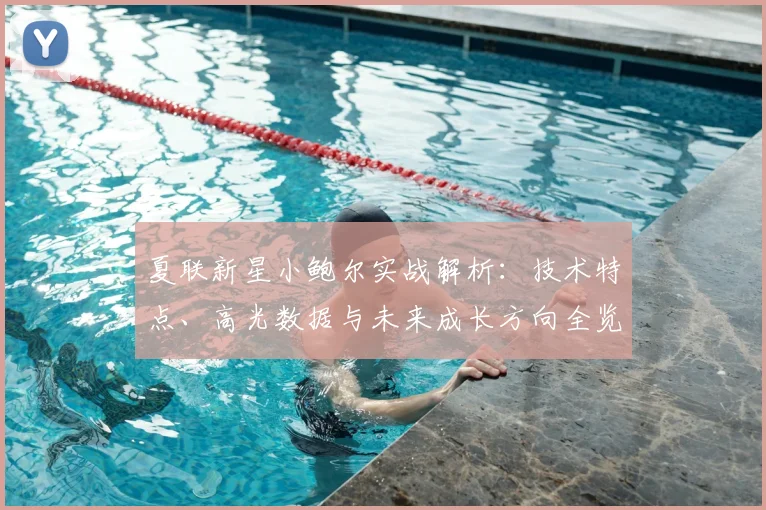 夏联新星小鲍尔实战解析：技术特点、高光数据与未来成长方向全览