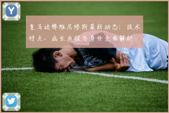皇马边锋维尼修斯最新动态：技术特点、成长历程与身价全面解析