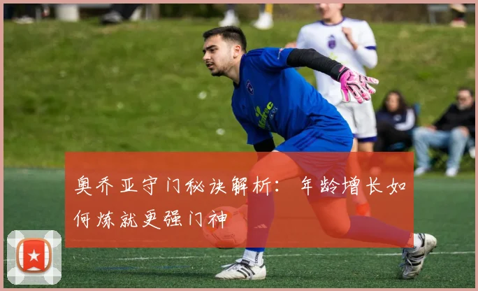 奥乔亚守门秘诀解析：年龄增长如何炼就更强门神