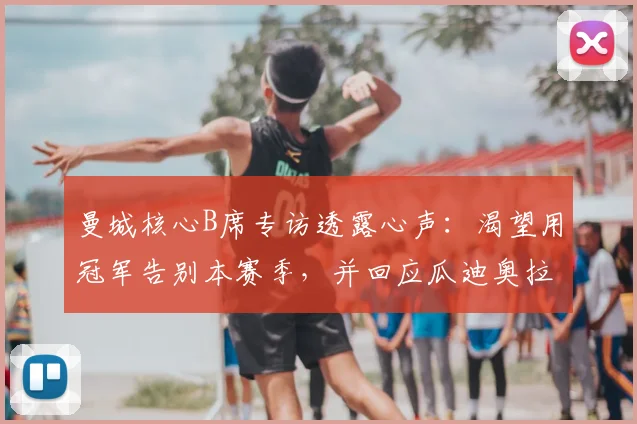 曼城核心B席专访透露心声：渴望用冠军告别本赛季，并回应瓜迪奥拉去留问题