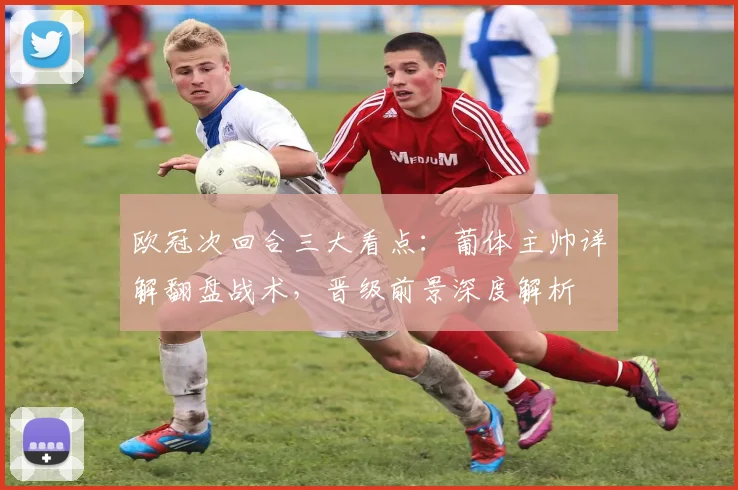 欧冠次回合三大看点:葡体主帅详解翻盘战术,晋级前景深度解析